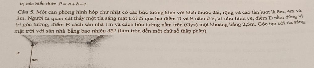 trị của biểu thức P=a+b-c. 
Câu 5. Một căn phòng hình hộp chữ nhật có các bức tường kính với kích thước dài, rộng và cao lần lượt là 8m, 4m và
3m. Người ta quan sát thấy một tia sáng mặt trời đi qua hai điểm D và E nằm ở vị trí như hình vẽ, điểm D nằm đúng vị 
trí góc tường, điểm E cách sàn nhà 1m và cách bức tường nằm trên (Oyz) một khoảng bằng 2,5m. Góc tạo bởi tia sáng 
mặt trời với sàn nhà bằng bao nhiêu độ? (làm tròn đến một chữ số thập phân) 
z 
.E
3m