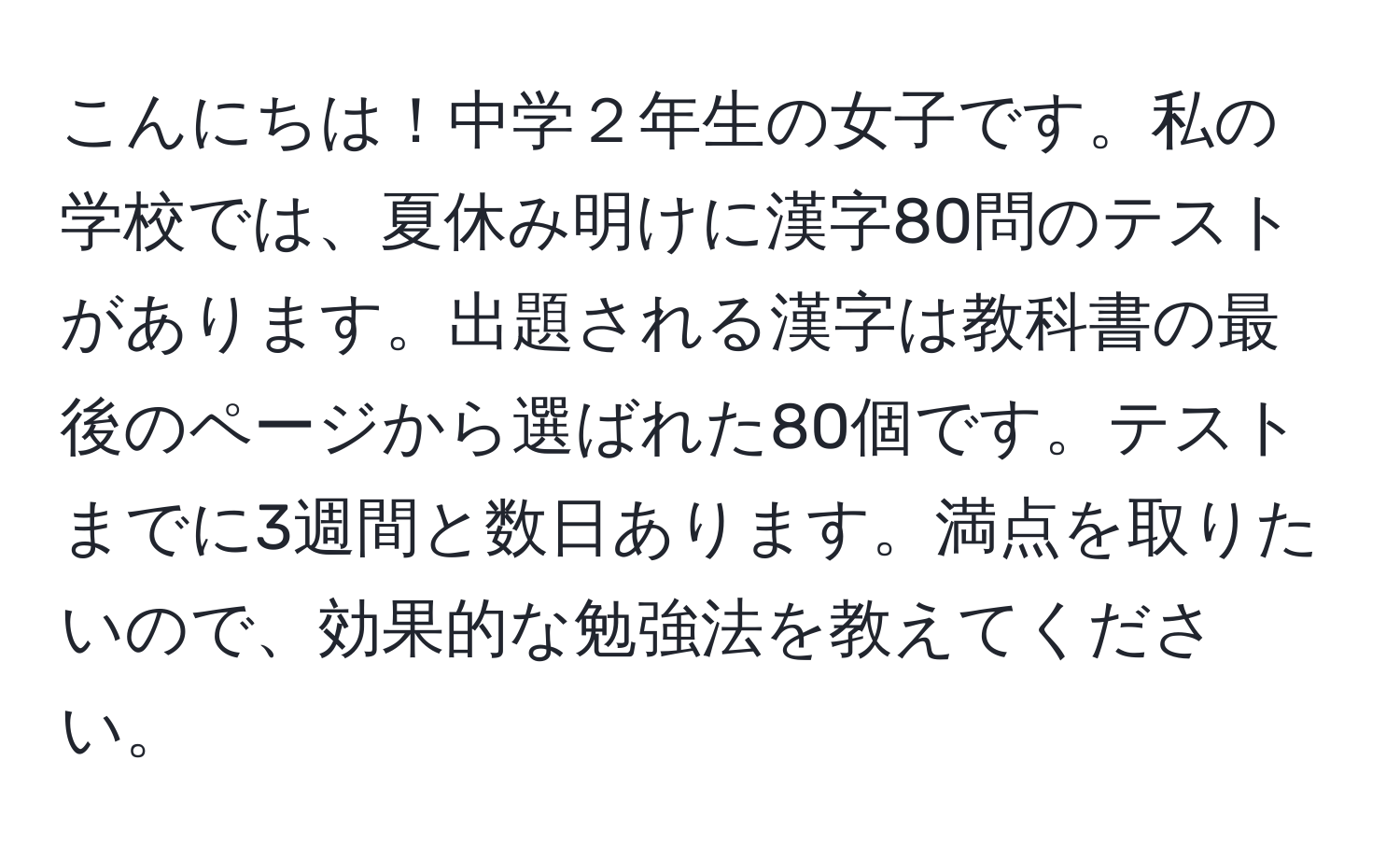 こんにちは！中学２年生の女子です。私の学校では、夏休み明けに漢字80問のテストがあります。出題される漢字は教科書の最後のページから選ばれた80個です。テストまでに3週間と数日あります。満点を取りたいので、効果的な勉強法を教えてください。