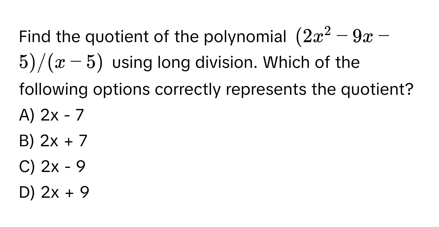 Find the quotient of the polynomial $(2x^2 - 9x - 5) / (x - 5)$ using long division. Which of the following options correctly represents the quotient?

A) 2x - 7
B) 2x + 7
C) 2x - 9
D) 2x + 9