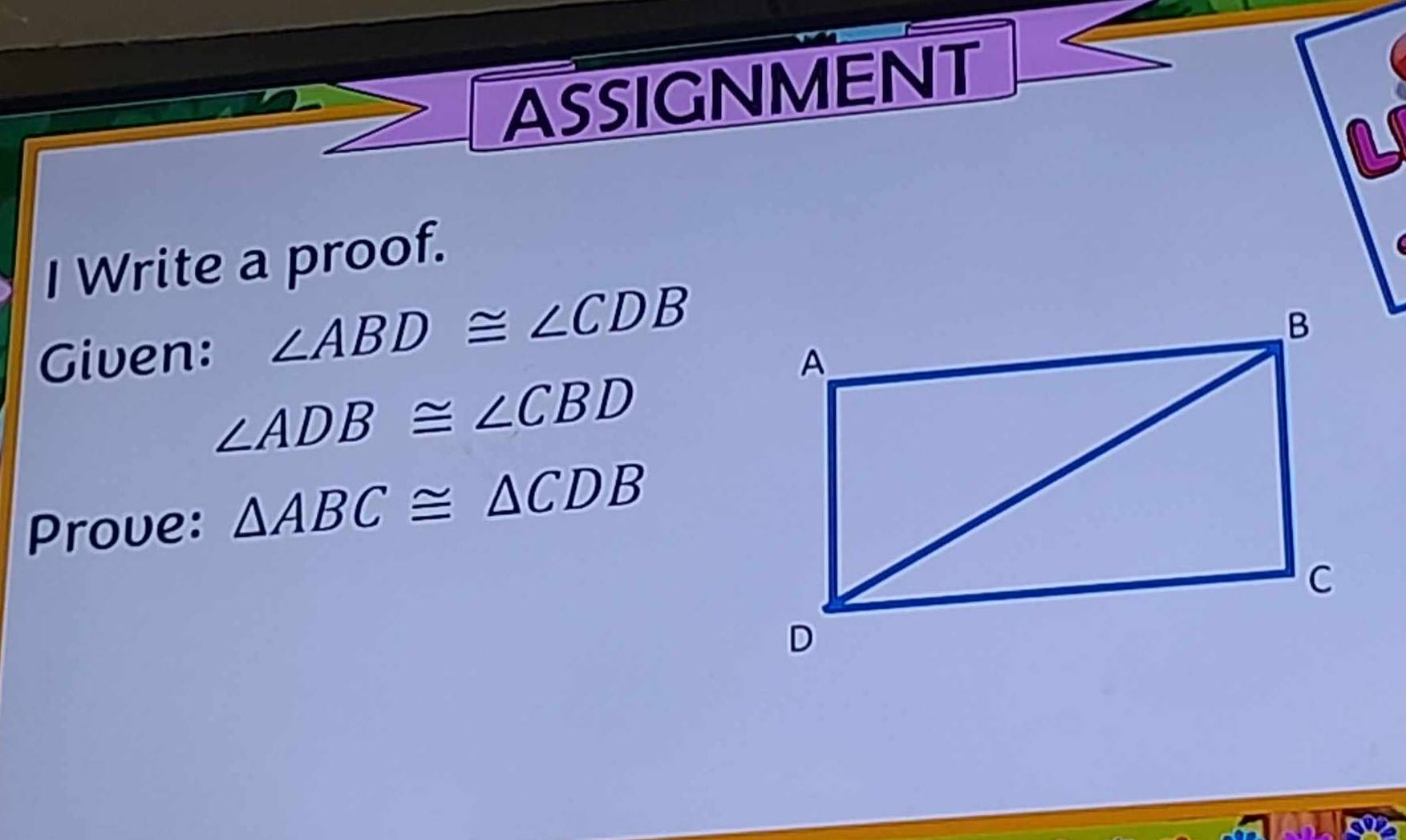 ASSIGNMENT 

I Write a proof. 
Given: ∠ ABD≌ ∠ CDB
∠ ADB≌ ∠ CBD
Prove: △ ABC≌ △ CDB