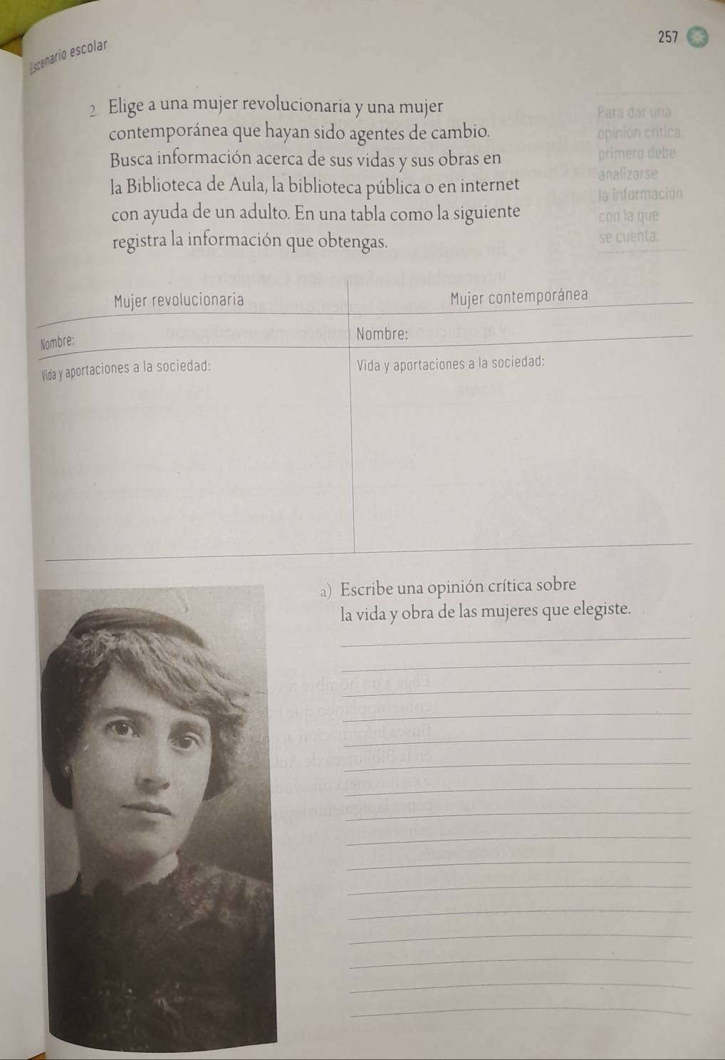 Escenario escolar 
257 
2. Elige a una mujer revolucionaria y una mujer 
Para dar una 
contemporánea que hayan sido agentes de cambio. opinion crítica. 
Busca información acerca de sus vidas y sus obras en primero debe 
la Biblioteca de Aula, la biblioteca pública o en internet 
analizarse 
la informacion 
con ayuda de un adulto. En una tabla como la siguiente con la que 
registra la información que obtengas. se cuenta. 
a) Escribe una opinión crítica sobre 
la vida y obra de las mujeres que elegiste. 
_ 
_ 
_ 
_ 
_ 
_ 
_ 
_ 
_ 
_ 
_ 
_ 
_ 
_ 
_ 
_