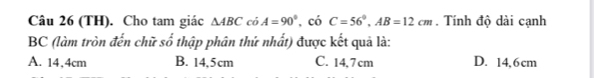 (TH). Cho tam giác △ ABCcoA=90° , có C=56°, AB=12cm. Tính độ dài cạnh
BC (làm tròn đến chữ : 2widehat O thập phân thứ nhất) được kết quả là:
A. 14,4cm B. 14,5cm C. 14,7 cm D. 14,6cm