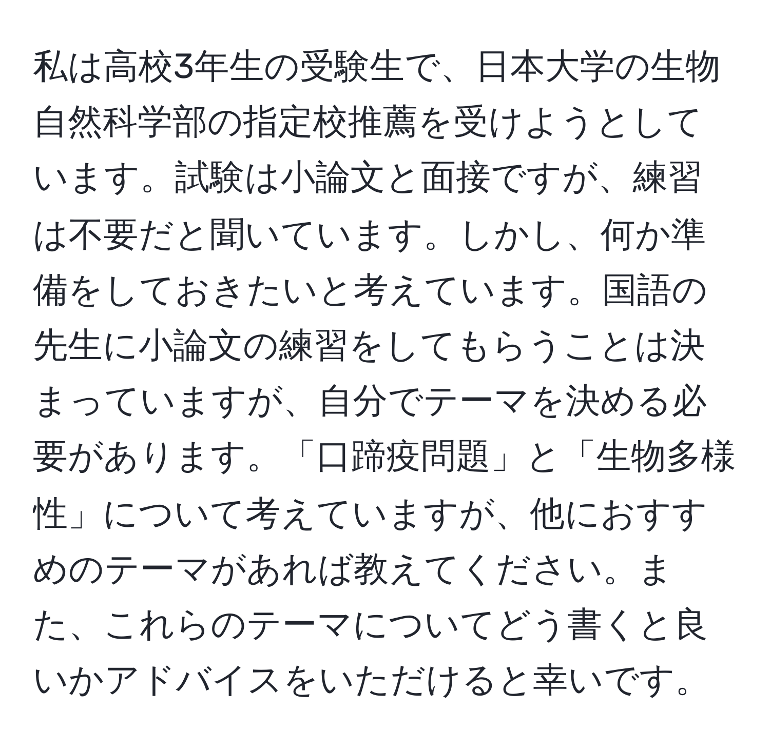 私は高校3年生の受験生で、日本大学の生物自然科学部の指定校推薦を受けようとしています。試験は小論文と面接ですが、練習は不要だと聞いています。しかし、何か準備をしておきたいと考えています。国語の先生に小論文の練習をしてもらうことは決まっていますが、自分でテーマを決める必要があります。「口蹄疫問題」と「生物多様性」について考えていますが、他におすすめのテーマがあれば教えてください。また、これらのテーマについてどう書くと良いかアドバイスをいただけると幸いです。