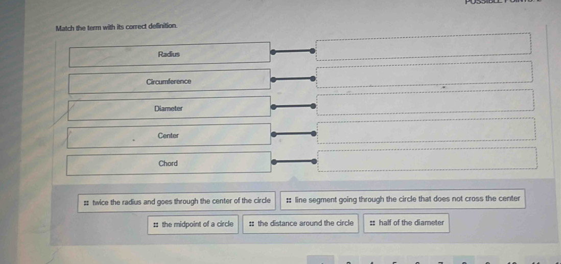 Match the term with its correct definition.
Radius
Circumference
Diameter
Center
Chord
:: twice the radius and goes through the center of the circle :: line segment going through the circle that does not cross the center
:: the midpoint of a circle :: the distance around the circle :: half of the diameter