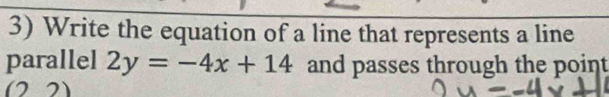 Write the equation of a line that represents a line 
parallel 2y=-4x+14 and passes through the point
(22)