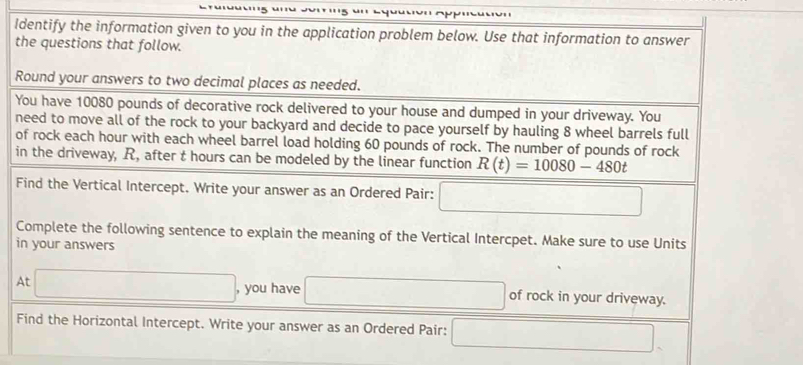 Identify the information given to you in the application problem below. Use that information to answer 
the questions that follow. 
Round your answers to two decimal places as needed. 
You have 10080 pounds of decorative rock delivered to your house and dumped in your driveway. You 
need to move all of the rock to your backyard and decide to pace yourself by hauling 8 wheel barrels full 
of rock each hour with each wheel barrel load holding 60 pounds of rock. The number of pounds of rock 
in the driveway, R, after t hours can be modeled by the linear function R(t)=10080-480t
Find the Vertical Intercept. Write your answer as an Ordered Pair: □ 
Complete the following sentence to explain the meaning of the Vertical Intercpet. Make sure to use Units 
in your answers 
At □ , you have x_1+x_2+·s +x_n= (n(n+1))/2  of rock in your driveway. 
Find the Horizontal Intercept. Write your answer as an Ordered Pair: x_ □