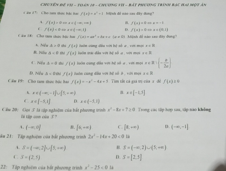 Chuyên đê VII - tOán 10 - chươnG VII - bẢt phươnG trình bậc Hai một ản
Câu 17: Cho tam thức bậc hai f(x)=x^2+1 Mệnh đê nào sau đây đùng?
A. f(x)>0Leftrightarrow x∈ (-∈fty ,+∈fty ) B. f(x)=0Leftrightarrow x=-1
C. f(x)<0Leftrightarrow x∈ (-∈fty ,1) D. f(x)>0Leftrightarrow x∈ (0,1)
Cầu 18: Cho tam thức bậc hai f(x)=ax^2+bx+c(a!= 0) Mệnh để nào sau đây đung?
A. Nếu △ >0 thí f(x) luôn cùng đâu với hệ số a , với mọi x∈ R
B. Nếu △ <0</tex> thi f(x) luôn trải đầu với hệ số a , với mọi x∈ R.
C. Nếu △ =0 thi f(x) luôn cung đầu với hệ số a , với mọi x∈ R| - b/2a 
D. Nếu △ <0</tex> thỉ f(x) luôn cùng đầu với hệ số b , với mọi x∈ R
Câu 19: Cho tam thức bắc hai f(x)=-x^2-4x+5 Tìm tất cả giá trị ciax đē f(x)≥ 0
B.
A. x∈ (-∈fty ,-1]∪ [5,+∈fty ) x∈ [-1;5]
C. x∈ [-5,1] D. x∈ (-5,1)
Câu 20: Gọi S là tập nghiệm của bắt phương trình x^2-8x+7≥ 0 Trong các tập hợp sau, tập nào không
là tập con của S ?
A. (-∈fty ,0] B. [6,+∈fty ) C. [8;+∈fty ) D. (-∈fty ,-1]
lầu 21: Tập nghiệm của bắt phương trình 2x^2-14x+20<0</tex> là
A. S=(-∈fty ,2]∪ [5,+∈fty ) B. S=(-∈fty ,2)∪ (5,+∈fty )
C. S=(2,5) 1). S=[2,5]
22: Tập nghiệm của bất phương trình x^2-25<0</tex> là