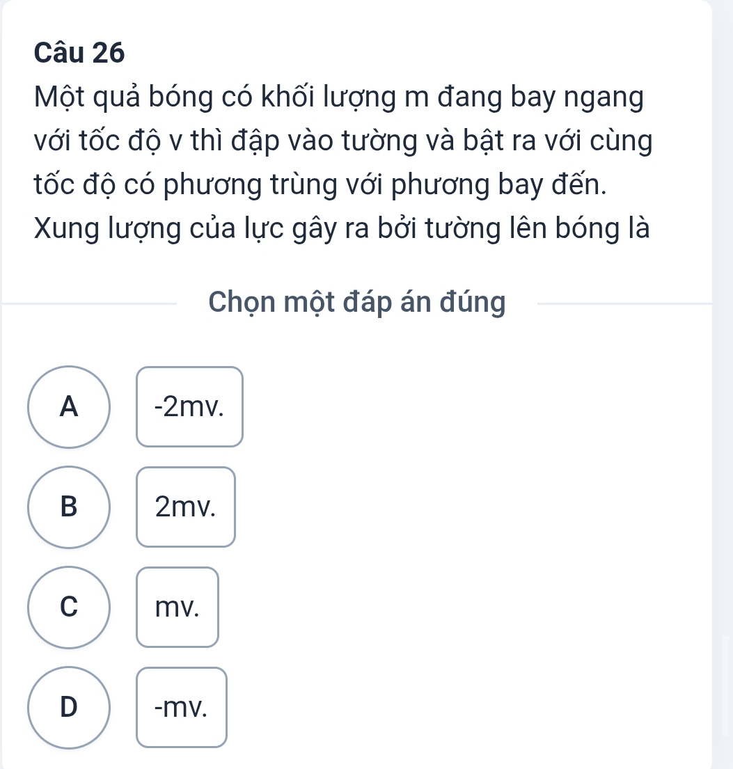 Một quả bóng có khối lượng m đang bay ngang
với tốc độ v thì đập vào tường và bật ra với cùng
tốc độ có phương trùng với phương bay đến.
Xung lượng của lực gây ra bởi tường lên bóng là
Chọn một đáp án đúng
A -2mv.
B 2mv.
C mv.
D - mv.