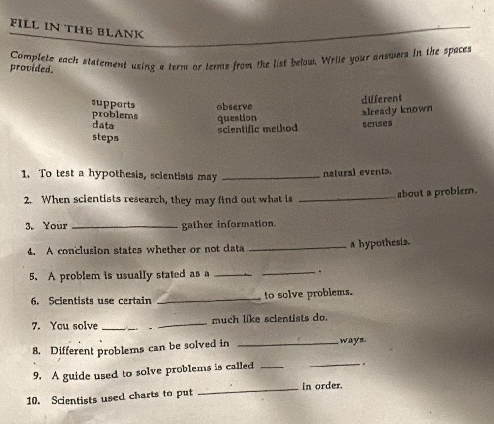 FILL IN THE BLANK
Complete each statement using a term or terms from the list below. Write your answers in the spaces
provided.
supports observe
dilferent
problems
question already known
data senses
scientific method
steps
1. To test a hypothesis, scientists may_
natural events.
about a problem.
2. When scientists research, they may find out what is_
3. Your _gather information.
4. A conclusion states whether or not data
_a hypothesis.
5. A problem is usually stated as a __.
6. Scientists use certain _to solve problems.
7. You solve __much like scientists do.
8. Different problems can be solved in _ways.
9. A guide used to solve problems is called_
_.
_in order.
10. Scientists used charts to put