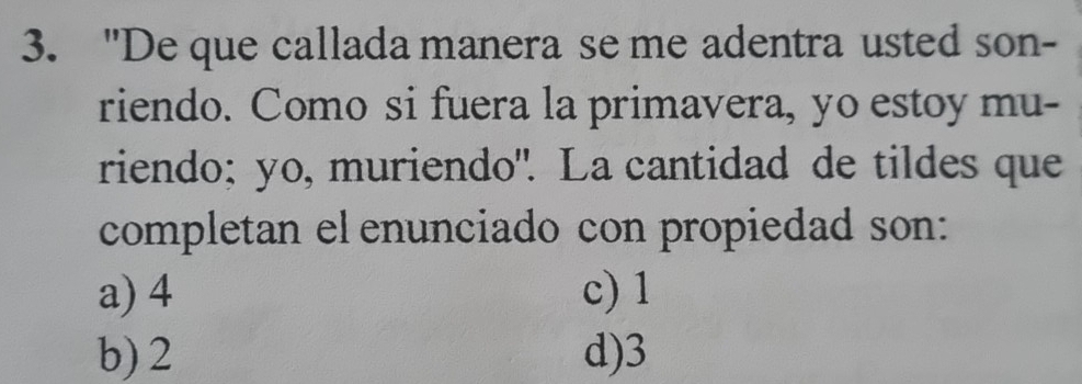 "De que callada manera se me adentra usted son-
riendo. Como si fuera la primavera, yo estoy mu-
riendo; yo, muriendo". La cantidad de tildes que
completan el enunciado con propiedad son:
a) 4 c) 1
b) 2 d) 3