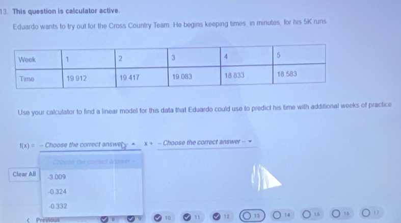 This question is calculator active.
Eduardo wants to try out for the Cross Country Team. He begins keeping times, in minutes, for his 5K runs
Use your calculator to find a linear model for this data that Eduardo could use to predict his time with additional weeks of practice
f(x)= - Choose the correct answer - = x+- Choose the correct answer - 
Chopse the correct anjswer -
Clear All - 3.009
-0.324
-0.332 < Previous
 10 11 12 13 14 15 16 17