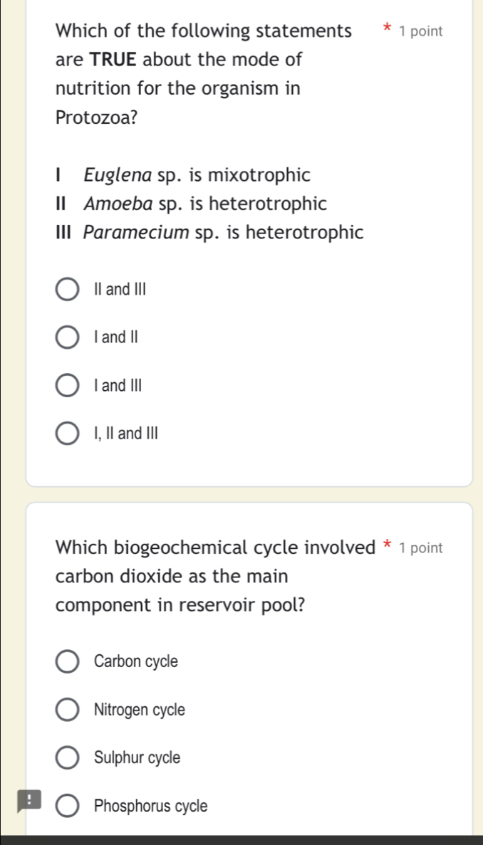 Which of the following statements 1 point
are TRUE about the mode of
nutrition for the organism in
Protozoa?
I Euglena sp. is mixotrophic
II Amoeba sp. is heterotrophic
III Paramecium sp. is heterotrophic
II and III
I and II
I and III
I, II and III
Which biogeochemical cycle involved * 1 point
carbon dioxide as the main
component in reservoir pool?
Carbon cycle
Nitrogen cycle
Sulphur cycle
! Phosphorus cycle