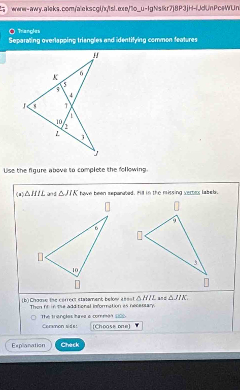 Triangles 
Separating overlapping triangles and identifying common features 
Use the figure above to complete the following. 
(a) △ HIL and △ JIK have been separated. Fill in the missing vertex labels. 
(b)Choose the correct statement below about △ HIL and △ JIK. 
Then fill in the additional information as necessary 
The triangles have a common side. 
Comman side: (Choose one) 
Explanation Check