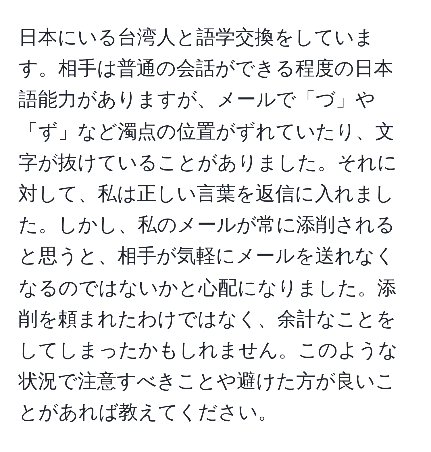 日本にいる台湾人と語学交換をしています。相手は普通の会話ができる程度の日本語能力がありますが、メールで「づ」や「ず」など濁点の位置がずれていたり、文字が抜けていることがありました。それに対して、私は正しい言葉を返信に入れました。しかし、私のメールが常に添削されると思うと、相手が気軽にメールを送れなくなるのではないかと心配になりました。添削を頼まれたわけではなく、余計なことをしてしまったかもしれません。このような状況で注意すべきことや避けた方が良いことがあれば教えてください。