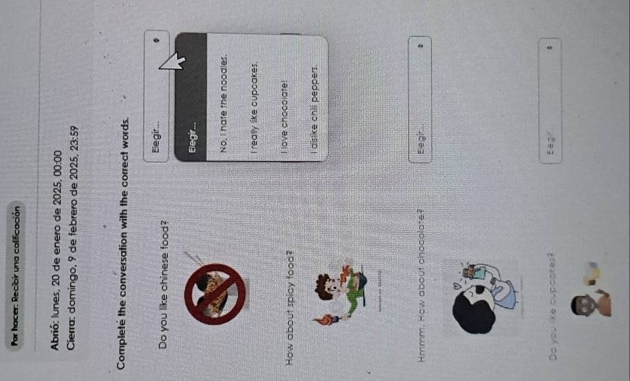 Por hacer: Recibir una calificación
Abrió: lunes, 20 de enero de 2025, 00:00 
Cierra: domingo, 9 de febrero de 2025. 23:59 
Complete the conversation with the correct words.
Do you like chinese food? Elegir...
Elegir...
No, I hafe the noodles.
I really like oupoakes.
How about spicy food?
I love chocolate!
I dislike chii peppers.
Hmmm. How about chocolate? Ee gir
Do you like cupoakes? : ag φ
