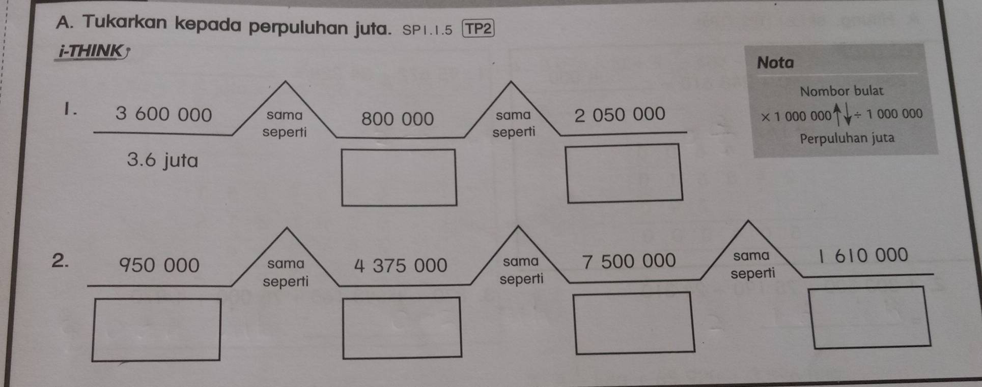 Tukarkan kepada perpuluhan juta. SP1.1.5 TP2 
i-THINK 
Nota 
Nombor bulat 
1. 3 600 000 sama 800 000 sama 2 050 000
* 1000000+downarrow / 1000000
seperti seperti 
Perpuluhan juta 
3.6 juta 

2. 950 000 sama 4 375 000 sama 7 500 000 sama 1610000
seperti seperti 
seperti 
□ 
x_-1x^1=frac 