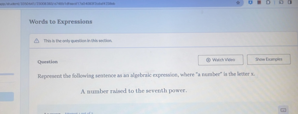 spp/student/3350641/23008383/e748b1dfeacd17a04083f2cdaf4238eb ☆ U D 
Words to Expressions 
This is the only question in this section. 
Question Watch Video Show Examples 
Represent the following sentence as an algebraic expression, where "a number" is the letter x. 
A number raised to the seventh power.