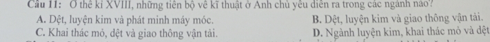 Cầu 11: Ở thể kỉ XVIII, những tiên bộ về kĩ thuật ở Anh chủ yêu diễn ra trong các ngành nảo?
A. Dệt, luyện kim và phát minh máy móc. B. Dệt, luyện kim và giao thông vận tải.
C. Khai thác mỏ, dệt và giao thông vận tải. D. Ngành luyện kim, khai thác mỏ và dệt