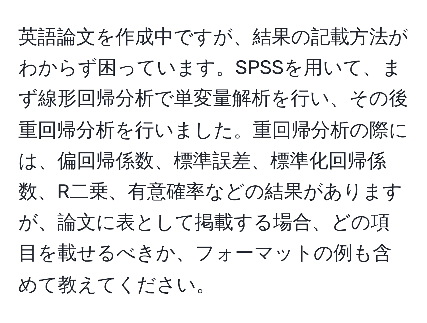 英語論文を作成中ですが、結果の記載方法がわからず困っています。SPSSを用いて、まず線形回帰分析で単変量解析を行い、その後重回帰分析を行いました。重回帰分析の際には、偏回帰係数、標準誤差、標準化回帰係数、R二乗、有意確率などの結果がありますが、論文に表として掲載する場合、どの項目を載せるべきか、フォーマットの例も含めて教えてください。