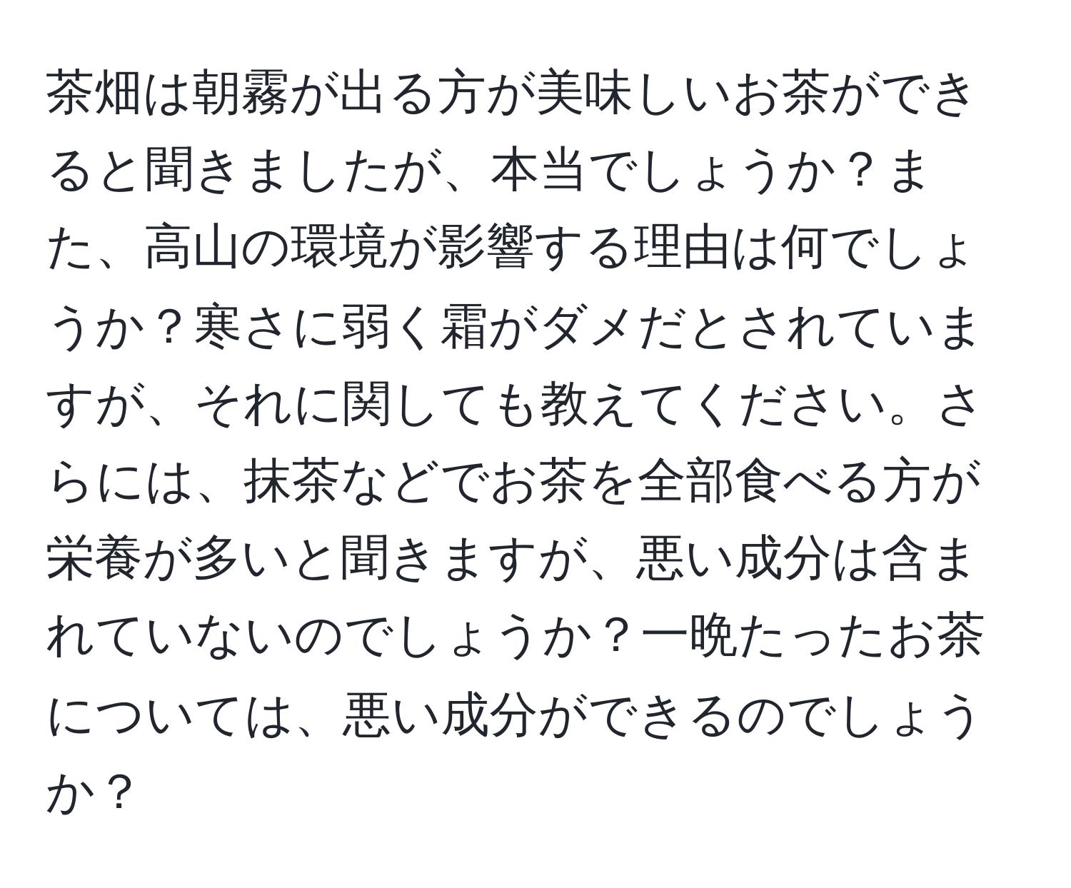 茶畑は朝霧が出る方が美味しいお茶ができると聞きましたが、本当でしょうか？また、高山の環境が影響する理由は何でしょうか？寒さに弱く霜がダメだとされていますが、それに関しても教えてください。さらには、抹茶などでお茶を全部食べる方が栄養が多いと聞きますが、悪い成分は含まれていないのでしょうか？一晩たったお茶については、悪い成分ができるのでしょうか？