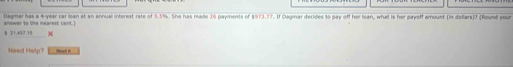 Dagmar has a 4-year car loan at an annual interest rate of 5.5%. She has made 26 payments of $973.77. If Dagmar decides to pay off her loan, what is her payoff amount (in dollars)? (Round your 
answer to the nearest cent.)
$ 21.457.15 × 
Need Help? Read It