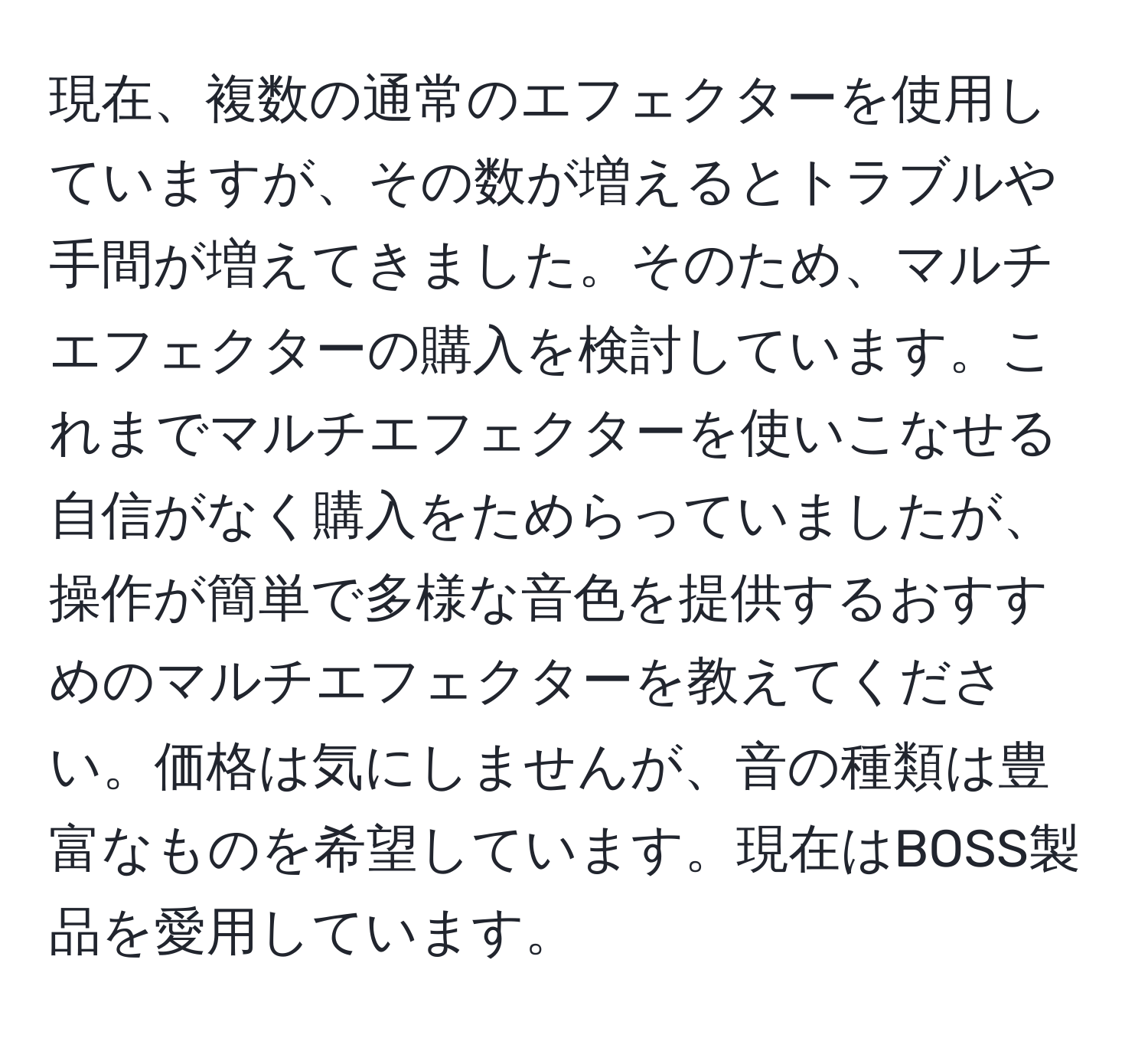 現在、複数の通常のエフェクターを使用していますが、その数が増えるとトラブルや手間が増えてきました。そのため、マルチエフェクターの購入を検討しています。これまでマルチエフェクターを使いこなせる自信がなく購入をためらっていましたが、操作が簡単で多様な音色を提供するおすすめのマルチエフェクターを教えてください。価格は気にしませんが、音の種類は豊富なものを希望しています。現在はBOSS製品を愛用しています。