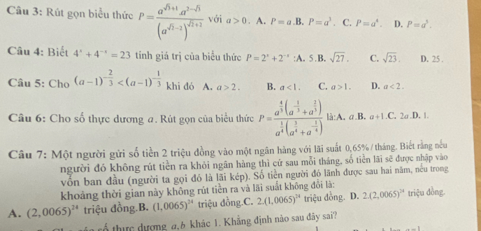 Rút gọn biểu thức P=frac a^(sqrt(3)+1)a^(2-sqrt(3))(a^(sqrt(3)-2))^sqrt(2)+2 với a>0. A. P=a .B. P=a^3. C. P=a^4. D. P=a^5.
Câu 4: Biết 4^x+4^(-x)=23 tính giá trị của biểu thức P=2^x+2^(-x) :A. 5.B. sqrt(27). C. sqrt(23). D. 25 .
Câu 5: Cho (a-1)^- 2/3  khi dó  A. a>2. B. a<1. C. a>1. D. a<2.
Câu 6: Cho số thực dương a. Rút gọn của biểu thức P=frac a^(frac 4)3(a^(-frac 1)3+a^(frac 2)3)a^(frac 1)4(a^(frac 3)4+a^(-frac 1)4) là:A. a.B. a+1.C.2a. D. 1.
Câu 7: Một người gửi số tiền 2 triệu đồng vào một ngân hàng với lãi suất 0,65% /tháng. Biết rằng nếu
người đó không rút tiền ra khỏi ngân hàng thì cứ sau mỗi tháng, số tiền lãi sẽ được nhập vào
vồn ban đầu (người ta gọi đó là lãi kép). Số tiền người đó lãnh được sau hai năm, nếu trong
khoảng thời gian này không rút tiền ra và lãi suất không đổi là:
A. (2,0065)^24 triệu đồng.B. (1,0065)^24 triệu đồng.C. 2.(1,0065)^24 triệu đồng. . D. 2.(2,0065)^24 triệu đồng.
rổ thực dượng a,6 khác 1. Khẳng định nào sau đây sai?