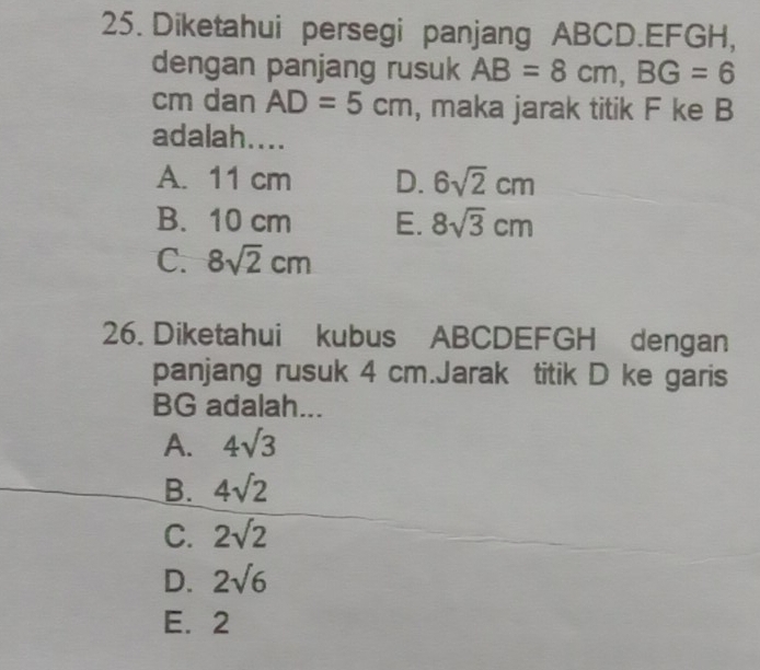 Diketahui persegi panjang ABCD. EFGH,
dengan panjang rusuk AB=8cm, BG=6
cm dan AD=5cm , maka jarak titik F ke B
adalah....
A. 11 cm D. 6sqrt(2)cm
B. 10 cm E. 8sqrt(3)cm
C. 8sqrt(2)cm
26. Diketahui kubus ABCDEFGH dengan
panjang rusuk 4 cm.Jarak titik D ke garis
BG adalah...
A. 4sqrt(3)
B. 4sqrt(2)
C. 2sqrt(2)
D. 2sqrt(6)
E. 2