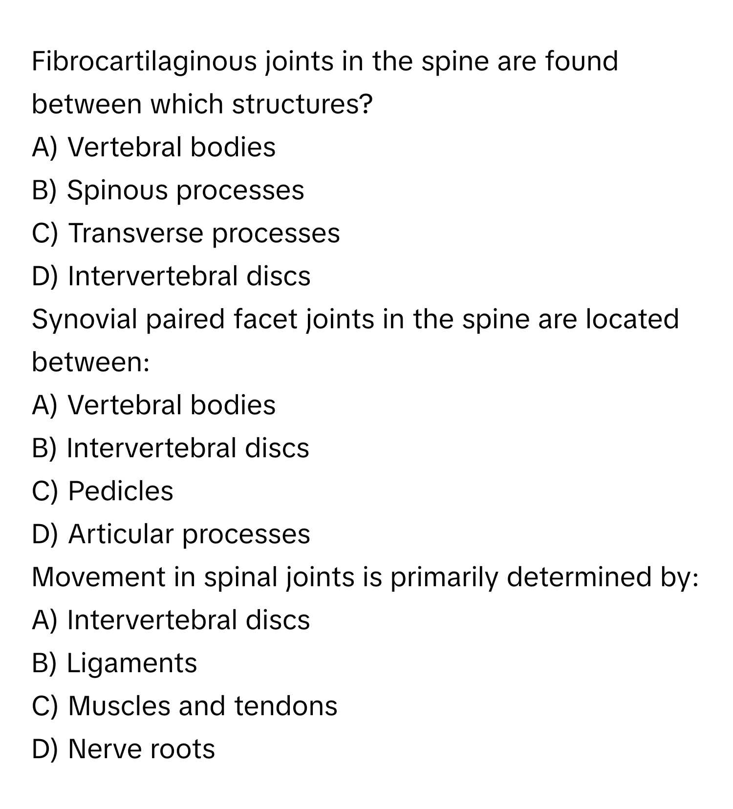 Fibrocartilaginous joints in the spine are found between which structures?

A) Vertebral bodies
B) Spinous processes
C) Transverse processes
D) Intervertebral discs

Synovial paired facet joints in the spine are located between:

A) Vertebral bodies
B) Intervertebral discs
C) Pedicles
D) Articular processes

Movement in spinal joints is primarily determined by:

A) Intervertebral discs
B) Ligaments
C) Muscles and tendons
D) Nerve roots