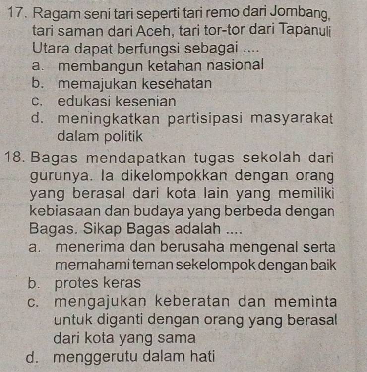 Ragam seni tari seperti tari remo dari Jombang,
tari saman dari Aceh, tari tor-tor dari Tapanuli
Utara dapat berfungsi sebagai ....
a. membangun ketahan nasional
b. memajukan kesehatan
c. edukasi kesenian
d. meningkatkan partisipasi masyarakat
dalam politik
18. Bagas mendapatkan tugas sekolah dari
gurunya. la dikelompokkan dengan orang
yang berasal dari kota lain yang memiliki
kebiasaan dan budaya yang berbeda dengan
Bagas. Sikap Bagas adalah ....
a. menerima dan berusaha mengenal serta
memahami teman sekelompok dengan baik
b. protes keras
c. mengajukan keberatan dan meminta
untuk diganti dengan orang yang berasal
dari kota yang sama
d. menggerutu dalam hati