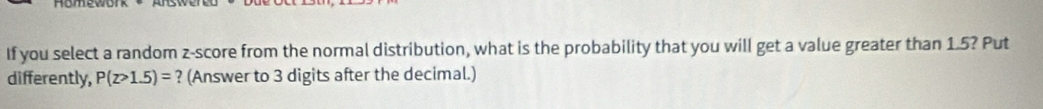 If you select a random z-score from the normal distribution, what is the probability that you will get a value greater than 1.5? Put 
differently, P(z>1.5)= ? (Answer to 3 digits after the decimal.)