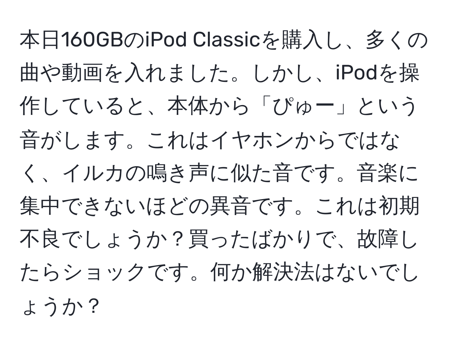 本日160GBのiPod Classicを購入し、多くの曲や動画を入れました。しかし、iPodを操作していると、本体から「ぴゅー」という音がします。これはイヤホンからではなく、イルカの鳴き声に似た音です。音楽に集中できないほどの異音です。これは初期不良でしょうか？買ったばかりで、故障したらショックです。何か解決法はないでしょうか？