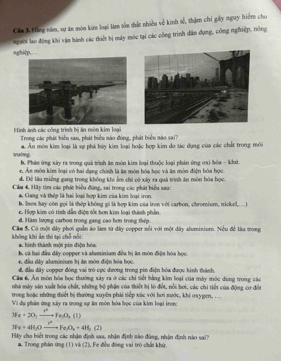 Cầu 3. Hằng năm, sự ăn mòn kim loại làm tồn thất nhiều về kinh tế, thậm chí gây nguy hiểm cho
người lao động khi vận hành các thiết bị máy móc tại các công trình dân dụng, công nghiệp, nông
nghiệp,. . .
Hình ảnh các công trình bị ăn mòn kim loại
Trong các phát biểu sau, phát biểu nào đúng, phát biểu nào sai?
a. Ăn mòn kim loại là sự phá hủy kim loại hoặc hợp kim do tác dụng của các chất trong môi
trường.
b. Phản ứng xảy ra trong quá trình ăn mòn kim loại thuộc loại phản ứng oxi hóa - khử.
c. Ăn mòn kim loại có hai dạng chính là ăn mòn hóa học và ăn mòn điện hóa học.
d. Để lâu miếng gang trong không khí ẩm chỉ có xảy ra quá trình ăn mòn hóa học.
Câu 4. Hãy tìm các phát biểu đúng, sai trong các phát biểu sau:
a. Gang và thép là hai loại hợp kim của kim loại iron.
b. Inox hay còn gọi là thép không gỉ là hợp kim của iron với carbon, chromium, nickel,…)
c. Hợp kim có tính dẫn điện tốt hơn kim loại thành phần.
d. Hàm lượng carbon trong gang cao hơn trong thép.
Câu 5. Có một dây phơi quần áo làm từ dây copper nối với một dây aluminium. Nếu để lâu trong
không khí ẩn thì tại chỗ nối:
a. hình thành một pin điện hóa.
b. cả hai đầu dây copper và aluminium đều bị ăn mòn điện hóa học.
c. đầu dây aluminium bị ăn mòn điện hóa học.
d. đầu dây copper đóng vai trò cực dương trong pin điện hóa được hình thành.
Câu 6. Ăn mòn hóa học thường xảy ra ở các chi tiết bằng kim loại của máy móc dung trong các
nhà máy sản xuất hóa chất, những bộ phận của thiết bị lò đốt, nồi hơi, các chi tiết của động cơ đốt
trong hoặc những thiết bị thường xuyên phải tiếp xúc với hơi nước, khí oxygen, ..
Ví dụ phản ứng xảy ra trong sự ăn mòn hóa học của kim loại iron:
3Fe+2O_2xrightarrow t°Fe_3O_4(1)
3Fe+4H_2Oxrightarrow t^oFe_3O_4+4H_2(2)
Hãy cho biết trong các nhận định sau, nhận định nào đúng, nhận định nào sai?
a. Trong phản ứng (1) và (2), Fe đều đóng vai trò chất khử.