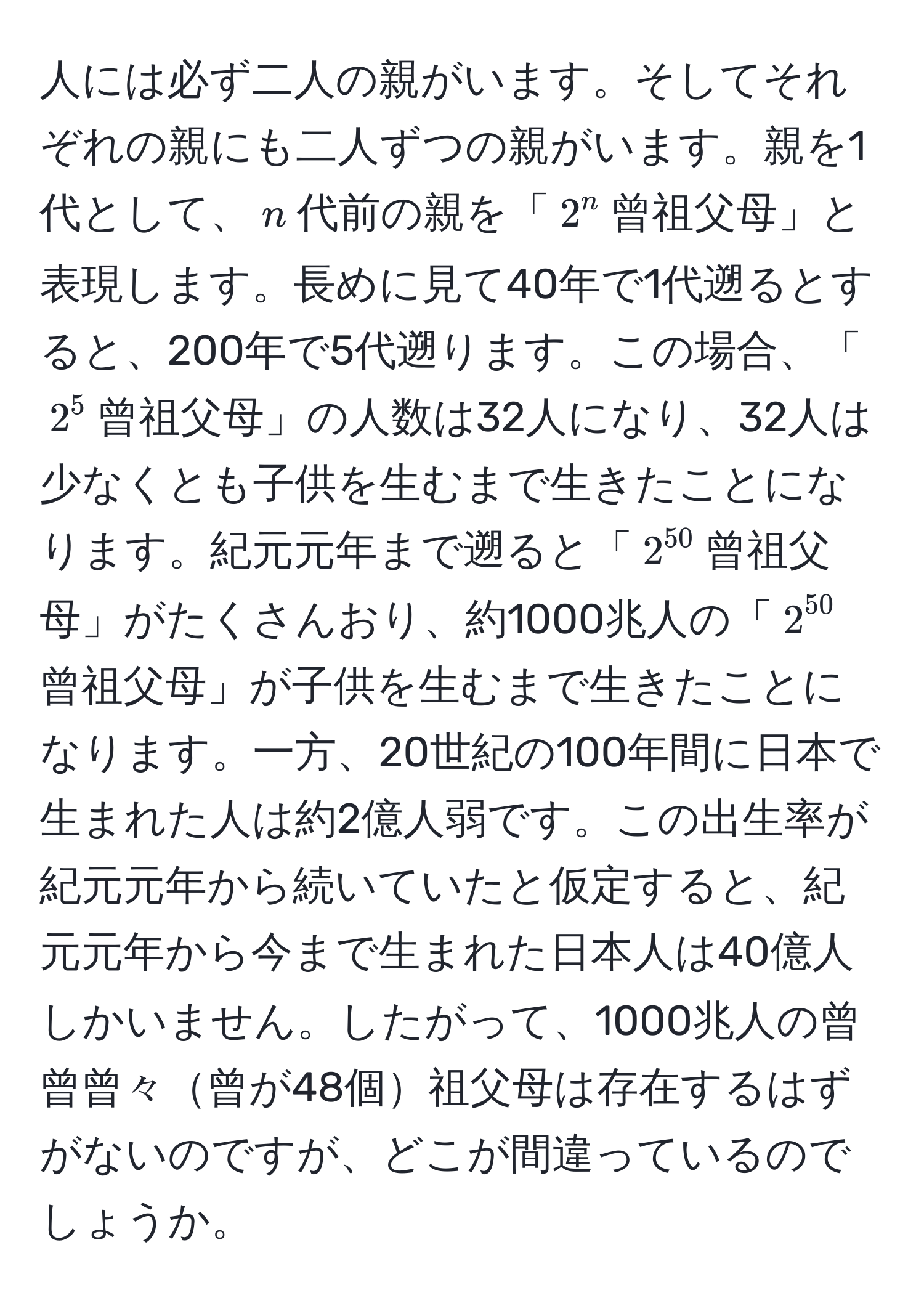 人には必ず二人の親がいます。そしてそれぞれの親にも二人ずつの親がいます。親を1代として、$n$代前の親を「$2^(n$曾祖父母」と表現します。長めに見て40年で1代遡るとすると、200年で5代遡ります。この場合、「$2^5$曾祖父母」の人数は32人になり、32人は少なくとも子供を生むまで生きたことになります。紀元元年まで遡ると「$2^50)$曾祖父母」がたくさんおり、約1000兆人の「$2^(50)$曾祖父母」が子供を生むまで生きたことになります。一方、20世紀の100年間に日本で生まれた人は約2億人弱です。この出生率が紀元元年から続いていたと仮定すると、紀元元年から今まで生まれた日本人は40億人しかいません。したがって、1000兆人の曾曾曾々曾が48個祖父母は存在するはずがないのですが、どこが間違っているのでしょうか。