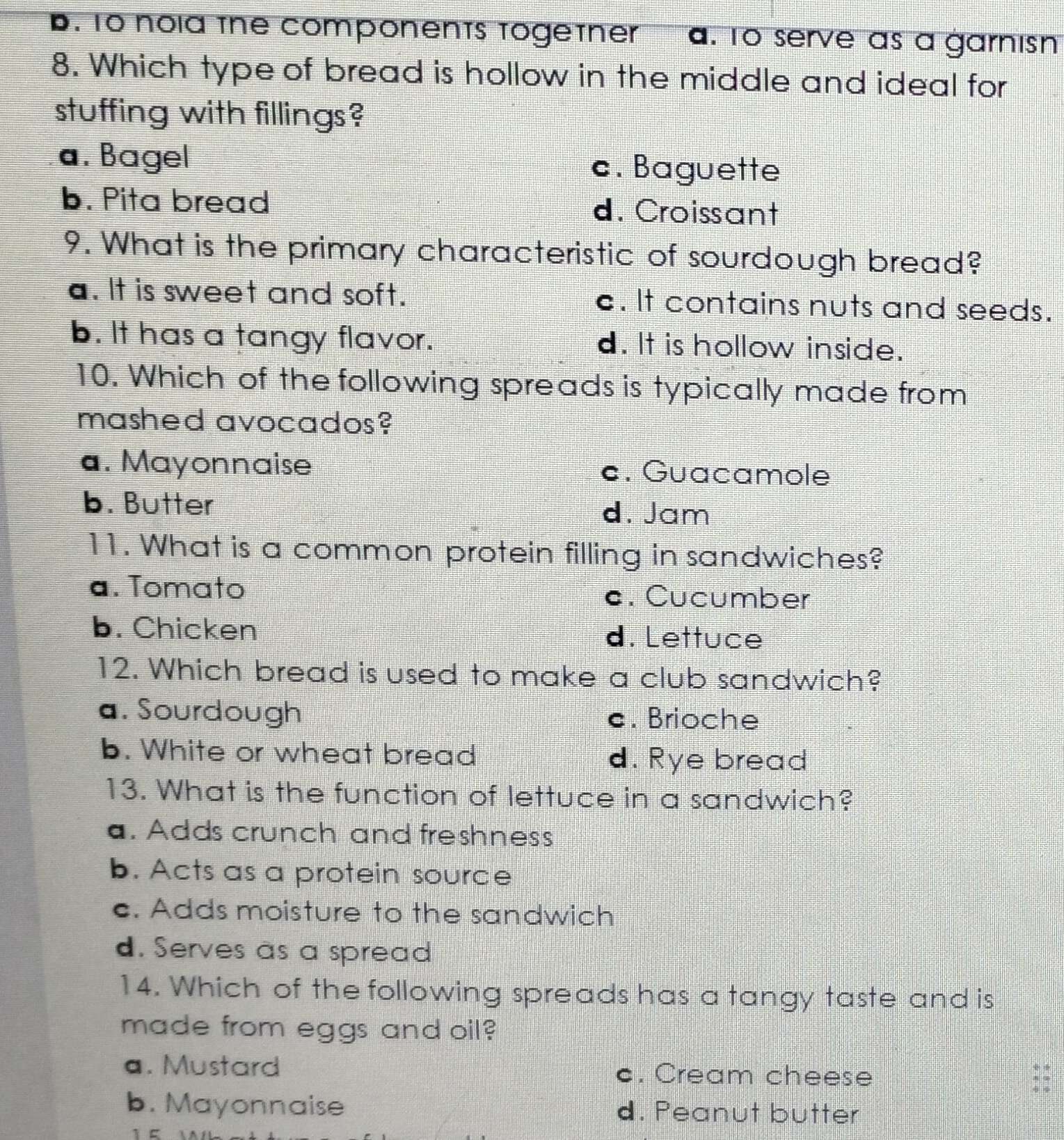 B. To nold the components togetner a. To serve as a garnisn
8. Which type of bread is hollow in the middle and ideal for
stuffing with fillings?
a. Bagel c. Baguette
b. Pita bread d. Croissant
9. What is the primary characteristic of sourdough bread?
a. It is sweet and soft. c. It contains nuts and seeds.
b. It has a tangy flavor. d. It is hollow inside.
10. Which of the following spreads is typically made from
mashed avocados?
a. Mayonnaise c. Guacamole
b. Butter
d. Jam
11. What is a common protein filling in sandwiches?
a. Tomato c. Cucumber
b. Chicken d. Lettuce
12. Which bread is used to make a club sandwich?
a. Sourdough c. Brioche
b. White or wheat bread d. Rye bread
13. What is the function of lettuce in a sandwich?
a. Adds crunch and freshness
b. Acts as a protein source
c. Adds moisture to the sandwich
d. Serves as a spread
14. Which of the following spreads has a tangy taste and is
made from eggs and oil?
a. Mustard c. Cream cheese
b. Mayonnaise d. Peanut butter