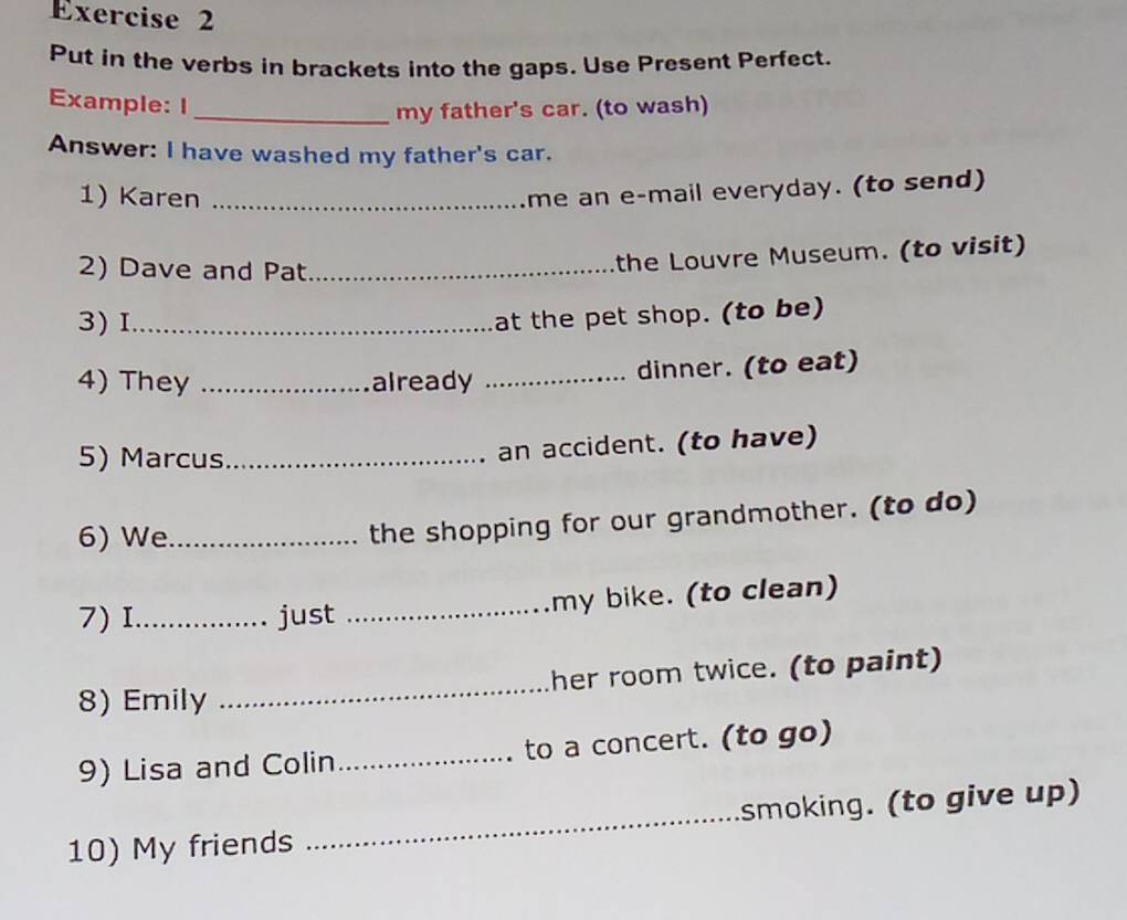 Put in the verbs in brackets into the gaps. Use Present Perfect. 
Example: I 
_my father's car. (to wash) 
Answer: I have washed my father's car. 
1) Karen_ 
me an e-mail everyday. (to send) 
2) Dave and Pat_ 
the Louvre Museum. (to visit) 
3)I_ 
at the pet shop. (to be) 
4) They _already _dinner. (to eat) 
5) Marcus_ 
an accident. (to have) 
6) We_ 
the shopping for our grandmother. (to do) 
7) I_ just _my bike. (to clean) 
8) Emily _her room twice. (to paint) 
9) Lisa and Colin _to a concert. (to go) 
_ 
smoking. (to give up) 
10) My friends