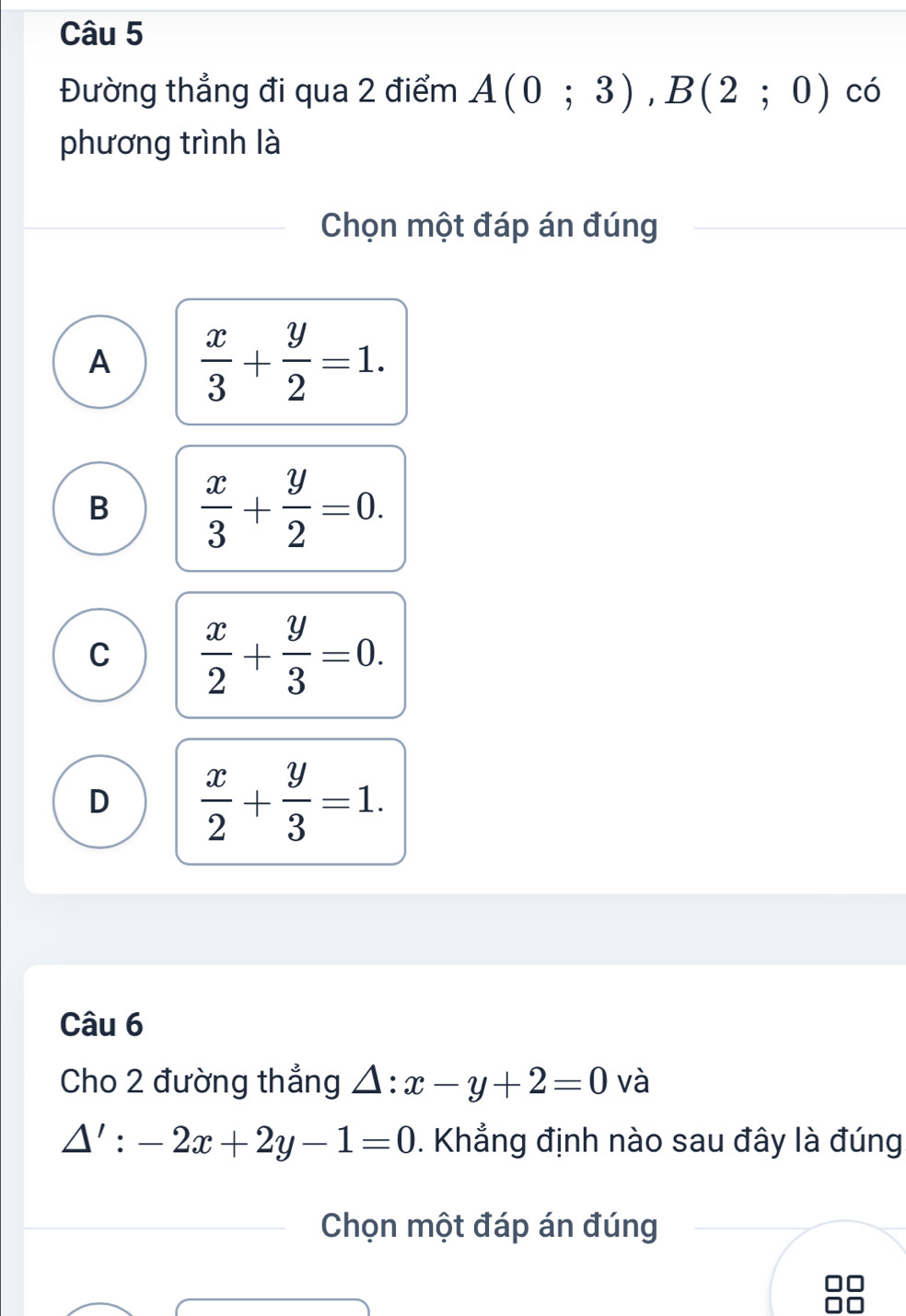 Đường thẳng đi qua 2 điểm A(0;3), B(2;0) có
phương trình là
Chọn một đáp án đúng
A  x/3 + y/2 =1.
B  x/3 + y/2 =0.
C  x/2 + y/3 =0.
D  x/2 + y/3 =1. 
Câu 6
Cho 2 đường thẳng △ :x-y+2=0 và
△ ':-2x+2y-1=0. Khẳng định nào sau đây là đúng
Chọn một đáp án đúng