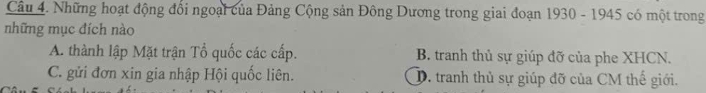 Những hoạt động đối ngoại của Đảng Cộng sản Đông Dương trong giai đoạn 1930 - 1945 có một trong
những mục đích nào
A. thành lập Mặt trận Tổ quốc các cấp. B. tranh thủ sự giúp đỡ của phe XHCN.
C. gửi đơn xin gia nhập Hội quốc liên. D. tranh thủ sự giúp đỡ của CM thế giới.