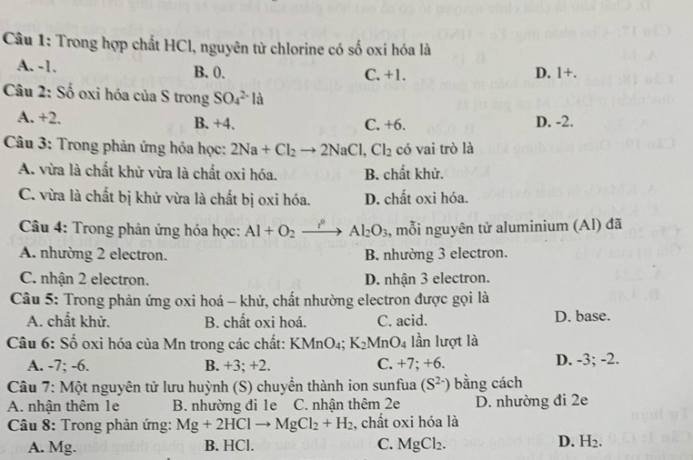 Trong hợp chất HCl, nguyên tử chlorine có số oxi hóa là
A. -1. B. 0. C. +1. D. 1+.
Câu 2: Số oxi hóa của S trong SO_4^((2-)la
A. +2. B. +4. C. +6. D. -2.
*  Câu 3: Trong phản ứng hóa học: 2Na+Cl_2)to 2NaCl,Cl_2 có vai trò là
A. vừa là chất khử vừa là chất oxi hóa. B. chất khử.
C. vừa là chất bị khử vừa là chất bị oxi hóa. D. chất oxi hóa.
Câu 4: Trong phản ứng hóa học: AI+O_2 . Al_2O_3 , mỗi nguyên tử aluminium (Al) đã
A. nhường 2 electron. B. nhường 3 electron.
C. nhận 2 electron. D. nhận 3 electron.
Câu 5: Trong phản ứng oxi hoá - khử, chất nhường electron được gọi là
A. chất khử. B. chất oxi hoá. C. acid. D. base.
* Câu 6: Số oxi hóa của Mn trong các chất: KMnO_4;K_2MnO_4 lần lượt là
A. -7; -6. B. +3; +2. C. +7; +6. D. -3; -2.
Câu 7: Một nguyên tử lưu huỳnh (S) chuyển thành ion sunfua (S^(2-)) bằng cách
A. nhận thêm 1e B. nhường đi 1e C. nhận thêm 2e D. nhường đi 2e
*  Câu 8: Trong phản ứng: Mg+2HClto MgCl_2+H_2 , chất oxi hóa là
A. Mg. B. HCl. C. MgCl_2. D. H_2.