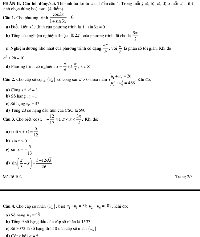 PHẢN II. Câu hỏi đúng/sai. Thí sinh trả lời từ câu 1 đến câu 4. Trong mỗi ý a), b), c), d) ở mỗi câu, thí
sinh chọn đúng hoặc sai. (4 điểm)
Câu 1. Cho phương trình  cos 3x/1+sin 3x =0
a) Điều kiện xác định của phương trình là 1+sin 3x!= 0
b) Tổng các nghiệm nghiệm thuộc [0;2π ] của phương trình đã cho là  5π /2 
c) Nghiệm dương nhỏ nhất của phương trình có dạng  aπ /b  , với  a/b  là phân số tối giản. Khi đó
a^2+2b=10
d) Phương trình có nghiệm x= π /6 +k π /3 ;k∈ Z
Câu 2. Cho cấp số cộng (u_n) có công sai d>0 thoả mãn beginarrayl u_1+u_7=26 u_2^(2+u_6^2=466endarray).. Khi đó:
a) Công sai d=3
b) Số hạng u_1=1
c) Số hạng u_10=37
d) Tổng 20 số hạng đầu tiên của CSC là 590
Câu 3. Cho biết cos x=- 12/13  và π . Khi đó:
a) cot (π +x)= 5/12 
b) sin x>0
c) sin x=- 5/13 
d) sin ( π /3 -x)= (5-12sqrt(3))/26 
Mã đề 102 Trang 2/3
Câu 4. Cho cấp số nhân (u_n) , biết u_1+u_5=51;u_2+u_6=102. Khi đó:
a) Số hạng u_5=48
b) Tổng 9 số hạng đầu của cấp số nhân là 1533
c) Số 3072 là số hạng thứ 10 của cấp số nhân (u_n)
d Công bồi a=5