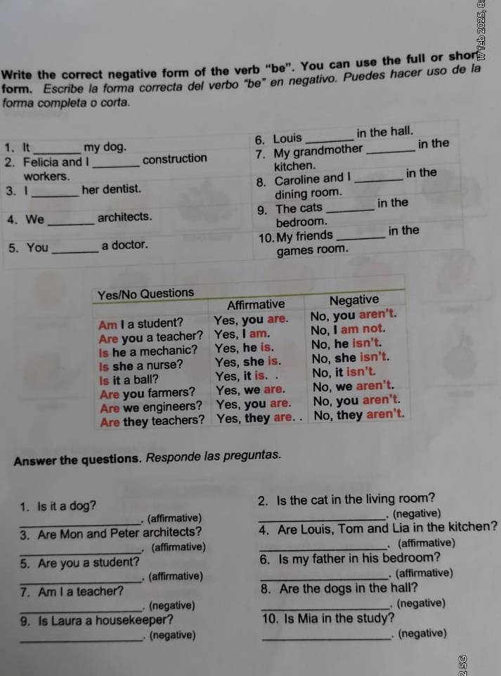 Write the correct negative form of the verb “be”. You can use the full or shors 
form. Escribe la forma correcta del verbo "be" en negativo. Puedes hacer uso de la 
forma completa o corta. 
1 
2 
3 
4 
Answer the questions. Responde las preguntas. 
1. Is it a dog? 2. Is the cat in the living room? 
.(affirmative) _ (negative) 
_3. Are Mon and Peter architects? 4. Are Louis, Tom and Lia in the kitchen? 
_ (affirmative) _. (affirmative) 
5. Are you a student? 6. Is my father in his bedroom? 
_. (affirmative) _. (affirmative) 
7. Am I a teacher? 8. Are the dogs in the hall? 
_ (negative) _. (negative) 
9. Is Laura a housekeeper? 10. Is Mia in the study? 
_. (negative) _. (negative) 
ρ