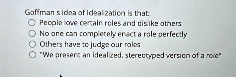 Goffman s idea of Idealization is that:
People love certain roles and dislike others
No one can completely enact a role perfectly
Others have to judge our roles
"We present an idealized, stereotyped version of a role"