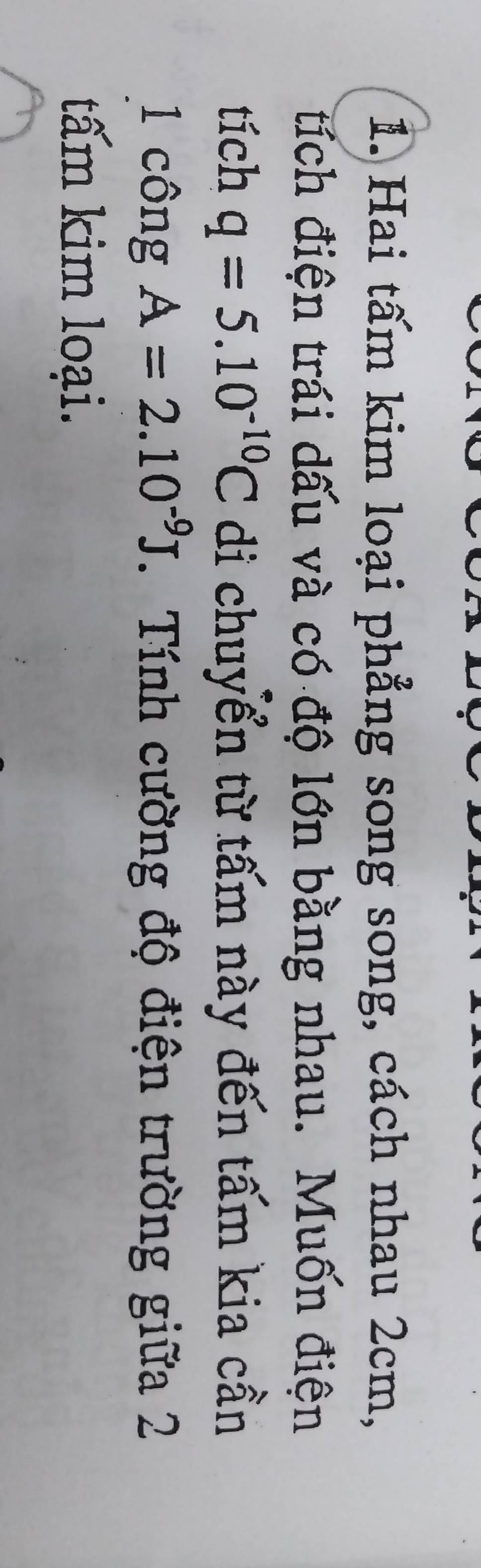 Hai tấm kim loại phẳng song song, cách nhau 2cm, 
tích điện trái dấu và có độ lớn bằng nhau. Muốn điện 
tích q=5.10^(-10)C di chuyển từ tấm này đến tấm kia cần 
1 công A=2.10^(-9)J Tính cường độ điện trường giữa 2 
tấm kim loại.