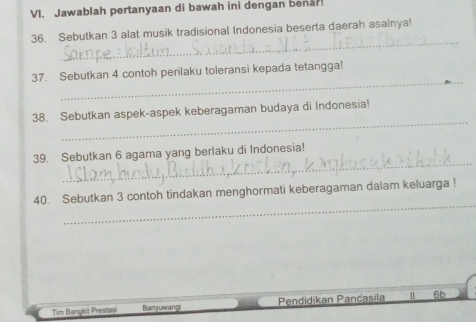 Jawablah pertanyaan di bawah ini dengan benar! 
_ 
36. Sebutkan 3 alat musik tradisional Indonesia beserta daerah asalnya! 
_ 
37. Sebutkan 4 contoh perilaku toleransi kepada tetangga! 
_ 
38. Sebutkan aspek-aspek keberagaman budaya di Indonesia! 
_ 
39. Sebutkan 6 agama yang berlaku di Indonesia! 
_ 
40. Sebutkan 3 contoh tindakan menghormati keberagaman dalam keluarga ! 
Tim Bangkit Prestasi Banyuwangi Pendidikan Pančasila 6b