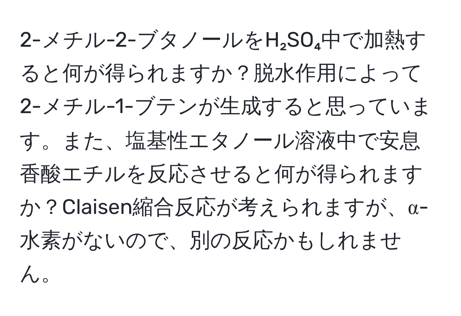 2-メチル-2-ブタノールをH₂SO₄中で加熱すると何が得られますか？脱水作用によって2-メチル-1-ブテンが生成すると思っています。また、塩基性エタノール溶液中で安息香酸エチルを反応させると何が得られますか？Claisen縮合反応が考えられますが、α-水素がないので、別の反応かもしれません。