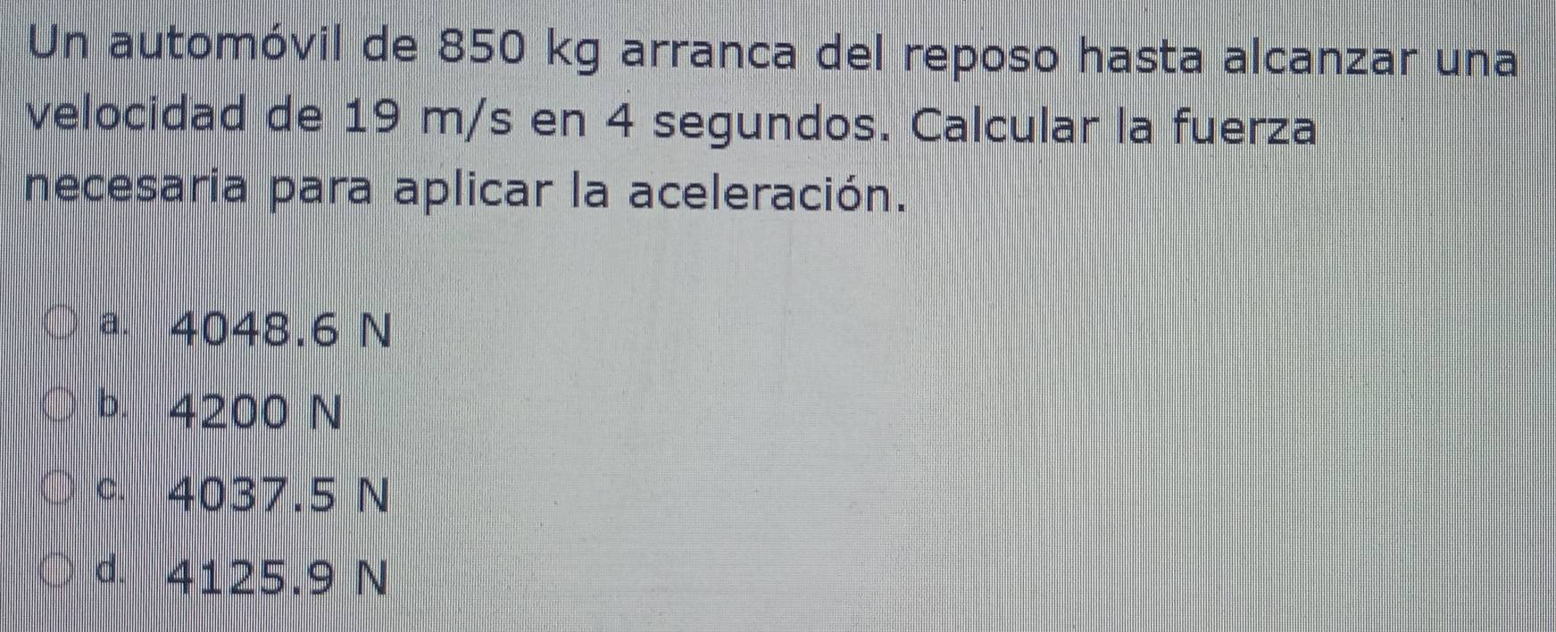 Un automóvil de 850 kg arranca del reposo hasta alcanzar una
velocidad de 19 m/s en 4 segundos. Calcular la fuerza
necesaria para aplicar la aceleración.
a. 4048.6 N
b. 4200 N
c. 4037.5 N
d. 4125.9 N