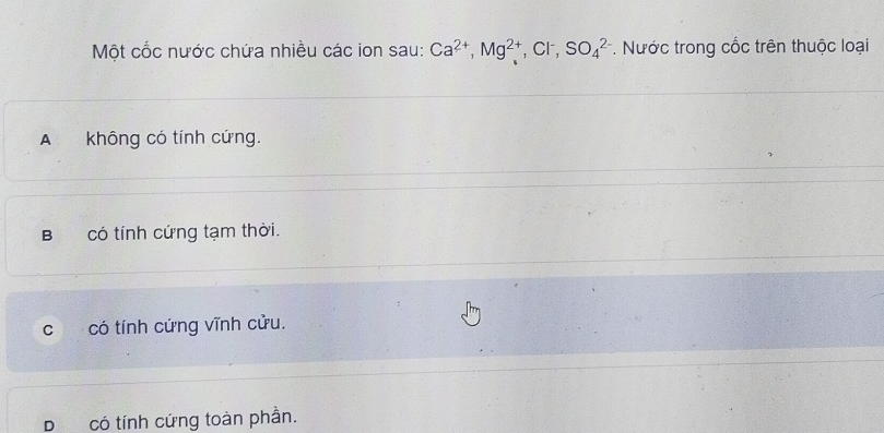 Một cốc nước chứa nhiều các ion sau: Ca^(2+), Mg^(2+) , Cl , SO_4^(2-) *. Nước trong cốc trên thuộc loại
A không có tính cứng.
B có tính cứng tạm thời.
c có tính cứng vĩnh cửu.
D có tính cứng toàn phần.