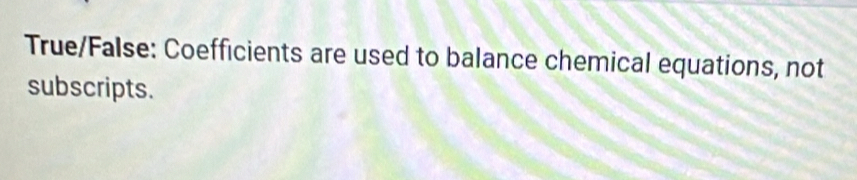 True/False: Coefficients are used to balance chemical equations, not 
subscripts.