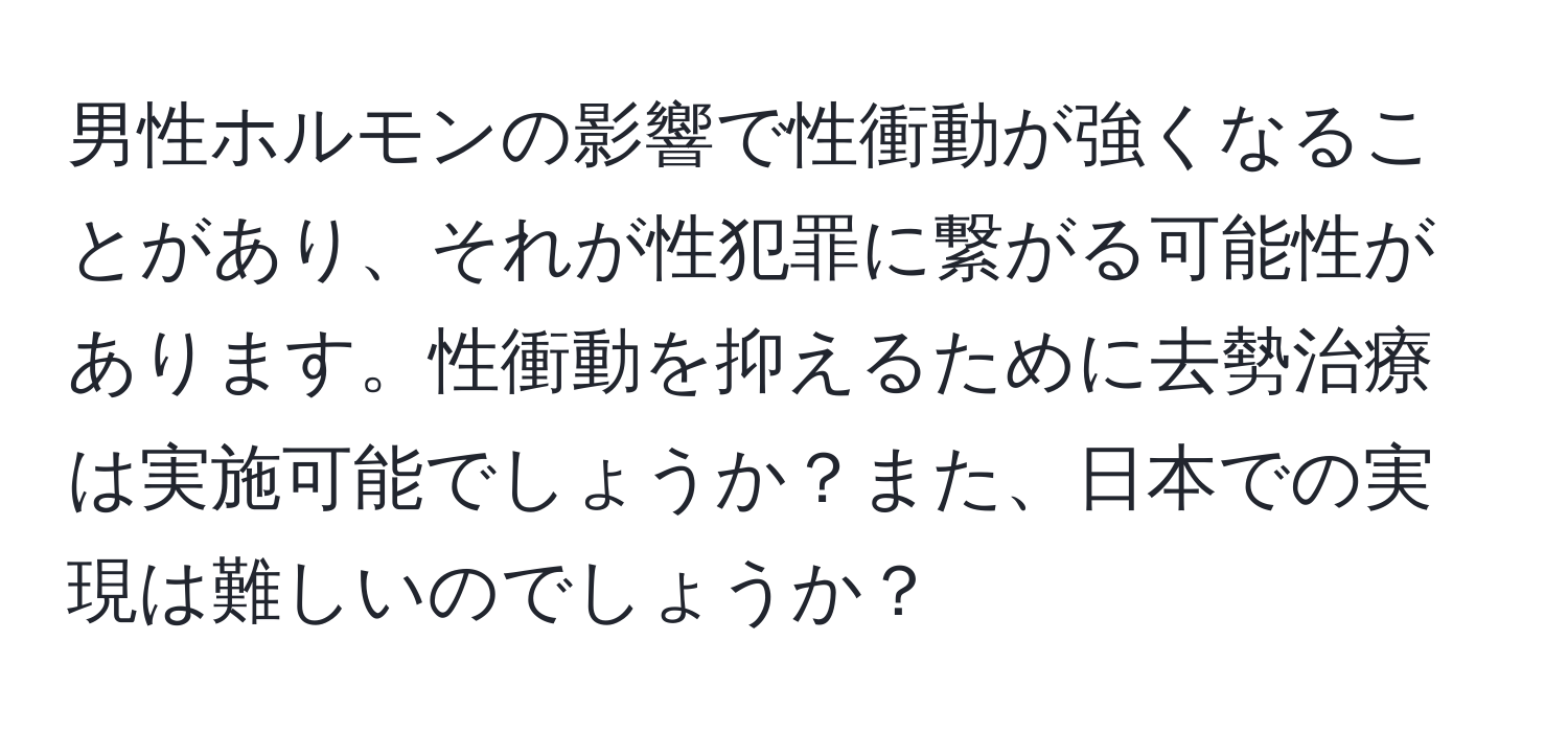 男性ホルモンの影響で性衝動が強くなることがあり、それが性犯罪に繋がる可能性があります。性衝動を抑えるために去勢治療は実施可能でしょうか？また、日本での実現は難しいのでしょうか？