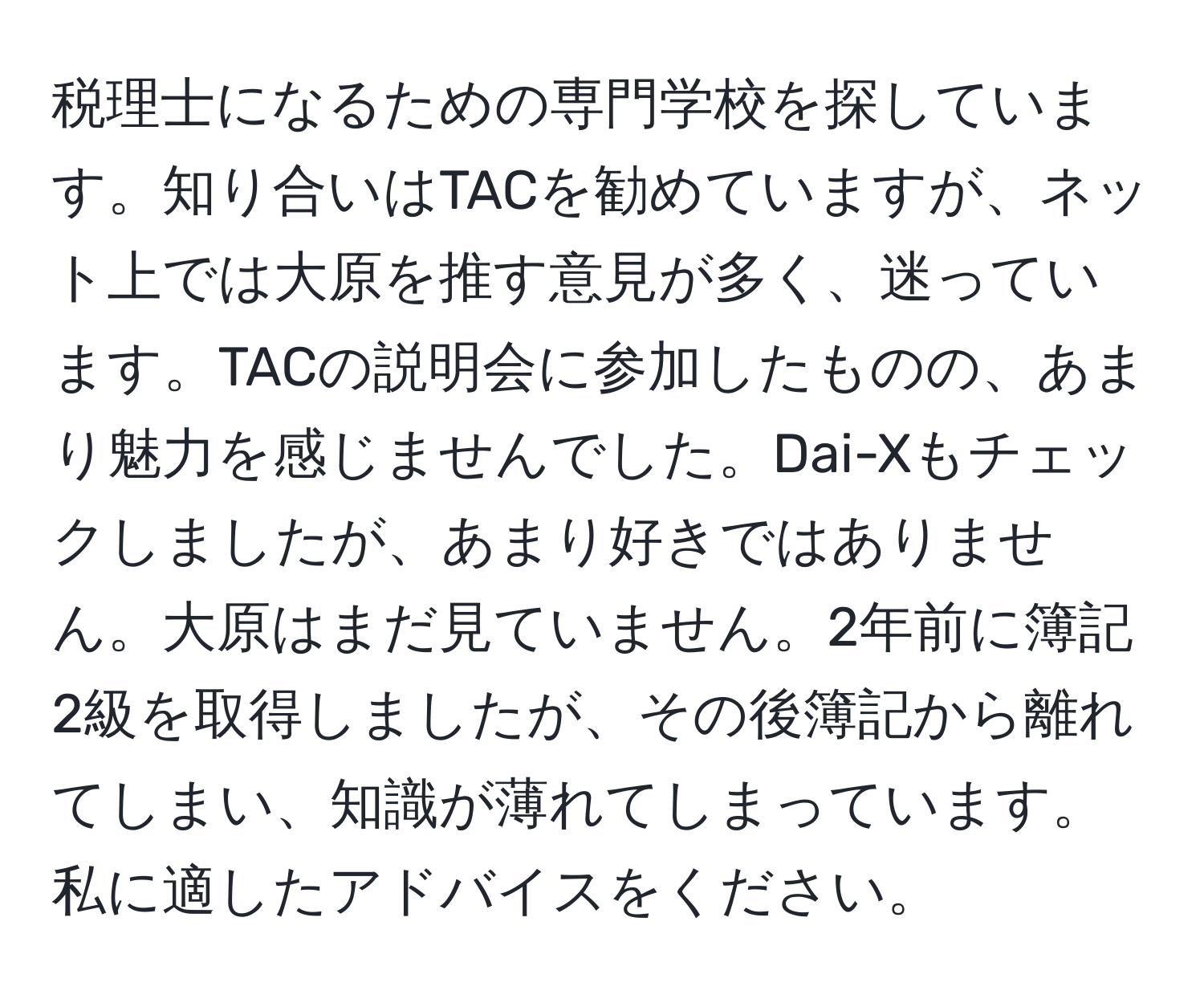 税理士になるための専門学校を探しています。知り合いはTACを勧めていますが、ネット上では大原を推す意見が多く、迷っています。TACの説明会に参加したものの、あまり魅力を感じませんでした。Dai-Xもチェックしましたが、あまり好きではありません。大原はまだ見ていません。2年前に簿記2級を取得しましたが、その後簿記から離れてしまい、知識が薄れてしまっています。私に適したアドバイスをください。